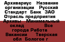 Архивариус › Название организации ­ Русский Стандарт, Банк, ЗАО › Отрасль предприятия ­ Архивы › Минимальный оклад ­ 13 000 - Все города Работа » Вакансии   . Тверская обл.,Бологое г.